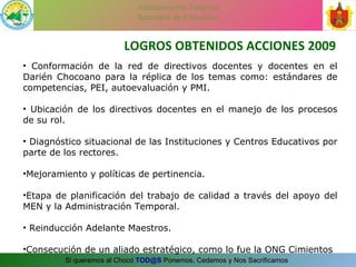 LOGROS OBTENIDOS ACCIONES 2009 Conformación de la red de directivos docentes y docentes en el Darién Chocoano para la réplica de los temas como: estándares de competencias, PEI, autoevaluación y PMI. Ubicación de los directivos docentes en el manejo de los procesos de su rol. Diagnóstico situacional de las Instituciones y Centros Educativos por parte de los rectores. Mejoramiento y políticas de pertinencia. Etapa de planificación del trabajo de calidad a través del apoyo del MEN y la Administración Temporal. Reinducción Adelante Maestros. Consecución de un aliado estratégico, como lo fue la ONG Cimientos 