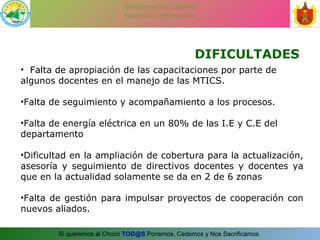 DIFICULTADES Falta de apropiación de las capacitaciones por parte de algunos docentes en el manejo de las MTICS. Falta de seguimiento y acompañamiento a los procesos. Falta de energía eléctrica en un 80% de las I.E y C.E del departamento Dificultad en la ampliación de cobertura para la actualización, asesoría y seguimiento de directivos docentes y docentes ya que en la actualidad solamente se da en 2 de 6 zonas Falta de gestión para impulsar proyectos de cooperación con nuevos aliados. 