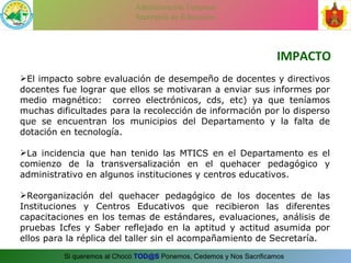 IMPACTO El impacto sobre evaluación de desempeño de docentes y directivos docentes fue lograr que ellos se motivaran a enviar sus informes por medio magnético:  correo electrónicos, cds, etc) ya que teníamos muchas dificultades para la recolección de información por lo disperso que se encuentran los municipios del Departamento y la falta de dotación en tecnología. La incidencia que han tenido las MTICS en el Departamento es el comienzo de la transversalización en el quehacer pedagógico y administrativo en algunos instituciones y centros educativos. Reorganización del quehacer pedagógico de los docentes de las Instituciones y Centros Educativos que recibieron las diferentes capacitaciones en los temas de estándares, evaluaciones, análisis de pruebas Icfes y Saber reflejado en la aptitud y actitud asumida por ellos para la réplica del taller sin el acompañamiento de Secretaría. 