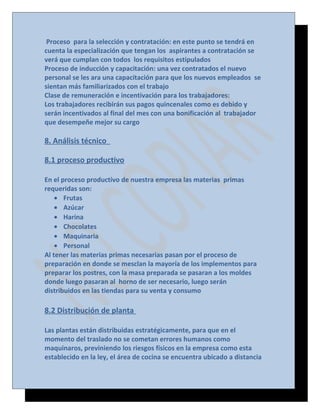 Proceso para la selección y contratación: en este punto se tendrá en
cuenta la especialización que tengan los aspirantes a contratación se
verá que cumplan con todos los requisitos estipulados
Proceso de inducción y capacitación: una vez contratados el nuevo
personal se les ara una capacitación para que los nuevos empleados se
sientan más familiarizados con el trabajo
Clase de remuneración e incentivación para los trabajadores:
Los trabajadores recibirán sus pagos quincenales como es debido y
serán incentivados al final del mes con una bonificación al trabajador
que desempeñe mejor su cargo

8. Análisis técnico
8.1 proceso productivo
En el proceso productivo de nuestra empresa las materias primas
requeridas son:
• Frutas
• Azúcar
• Harina
• Chocolates
• Maquinaria
• Personal
Al tener las materias primas necesarias pasan por el proceso de
preparación en donde se mesclan la mayoría de los implementos para
preparar los postres, con la masa preparada se pasaran a los moldes
donde luego pasaran al horno de ser necesario, luego serán
distribuidos en las tiendas para su venta y consumo

8.2 Distribución de planta
Las plantas están distribuidas estratégicamente, para que en el
momento del traslado no se cometan errores humanos como
maquinaros, previniendo los riesgos físicos en la empresa como esta
establecido en la ley, el área de cocina se encuentra ubicado a distancia

 