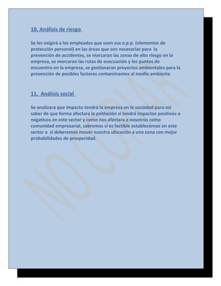 10. Análisis de riesgo
Se les exigirá a los empleados que usen sus e.p.p. (elementos de
protección personal) en las áreas que son necesarias para la
prevención de accidentes, se marcaran las zonas de alto riesgo en la
empresa, se marcaran las rutas de evacuación y los puntos de
encuentro en la empresa, se gestionaran proyectos ambientales para la
prevención de posibles factores contaminantes al medio ambiente

11. Análisis social
Se analizara que impacto tendrá la empresa en la sociedad para así
saber de que forma afectara la población si tendrá impactos positivos o
negativos en este sector y como nos afectara a nosotros como
comunidad empresarial, sabremos si es factible establecernos en este
sector o si deberemos mover nuestra ubicación a una zona con mejor
probabilidades de prosperidad.

 