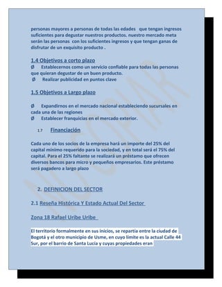 personas mayores a personas de todas las edades que tengan ingresos
suficientes para degustar nuestros productos. nuestro mercado meta
serán las personas con los suficientes ingresos y que tengan ganas de
disfrutar de un exquisito producto .

1.4 Objetivos a corto plazo
Ø Establecernos como un servicio confiable para todas las personas
que quieran degustar de un buen producto.
Ø Realizar publicidad en puntos clave

1.5 Objetivos a Largo plazo
Ø Expandirnos en el mercado nacional estableciendo sucursales en
cada una de las regiones
Ø Establecer franquicias en el mercado exterior.
1.7

Financiación

Cada uno de los socios de la empresa hará un importe del 25% del
capital mínimo requerido para la sociedad, y en total será el 75% del
capital. Para el 25% faltante se realizará un préstamo que ofrecen
diversos bancos para micro y pequeños empresarios. Este préstamo
será pagadero a largo plazo

2. DEFINICION DEL SECTOR
2.1 Reseña Histórica Y Estado Actual Del Sector
Zona 18 Rafael Uribe Uribe
El territorio formalmente en sus inicios, se repartía entre la ciudad de
Bogotá y el otro municipio de Usme, en cuyo límite es la actual Calle 44
Sur, por el barrio de Santa Lucía y cuyas propiedades eran

 