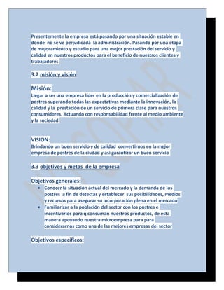 Presentemente la empresa está pasando por una situación estable en
donde no se ve perjudicada la administración. Pasando por una etapa
de mejoramiento y estudio para una mejor prestación del servicio y
calidad en nuestros productos para el beneficio de nuestros clientes y
trabajadores

3.2 misión y visión

Misión:
Llegar a ser una empresa líder en la producción y comercialización de
postres superando todas las expectativas mediante la innovación, la
calidad y la prestación de un servicio de primera clase para nuestros
consumidores. Actuando con responsabilidad frente al medio ambiente
y la sociedad

VISION:
Brindando un buen servicio y de calidad convertirnos en la mejor
empresa de postres de la ciudad y así garantizar un buen servicio

3.3 objetivos y metas de la empresa
Objetivos generales:
• Conocer la situación actual del mercado y la demanda de los
postres a fin de detectar y establecer sus posibilidades, medios
y recursos para asegurar su incorporación plena en el mercado
• Familiarizar a la población del sector con los postres e
incentivarlos para q consuman nuestros productos, de esta
manera apoyando nuestra microempresa para para
considerarnos como una de las mejores empresas del sector

Objetivos específicos:

 