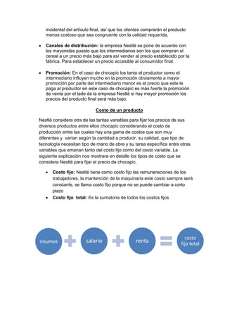 incidental del artículo final, así que los clientes comprarán el producto
menos costoso que sea congruente con la calidad requerida.
Canales de distribución: la empresa Nestlé se pone de acuerdo con
los mayoristas puesto que los intermediarios son los que compran el
cereal a un precio más bajo para así vender al precio establecido por la
fábrica. Para establecer un precio accesible al consumidor final.
Promoción: En el caso de chocapic los tanto el productor como el
intermediario influyen mucho en la promoción obviamente a mayor
promoción por parte del intermediario menor es el precio que este le
paga al productor en este caso de chocapic es más fuerte la promoción
de venta por el lado de la empresa Nestlé si hay mayor promoción los
precios del producto final será más bajo.
Costo de un producto
Nestlé considera otra de las tantas variables para fijar los precios de sus
diversos productos entre ellos chocapic considerando el costo de
producción entre las cuales hay una gama de costos que son muy
diferentes y varían según la cantidad a producir, su calidad, que tipo de
tecnología necesitan tipo de mano de obra y su tarea específica entre otras
variables que emanan tanto del costo fijo como del costo variable. La
siguiente explicación nos mostrara en detalle los tipos de costo que se
considera Nestlé para fijar el precio de chocapic.
Costo fijo: Nestlé tiene como costo fijo las remuneraciones de los
trabajadores, la mantención de la maquinaria este costo siempre será
constante, se llama costo fijo porque no se puede cambiar a corto
plazo
Costo fijo total: Es la sumatoria de todos los costos fijos

insumos

salario

renta

costo
fijo total

 