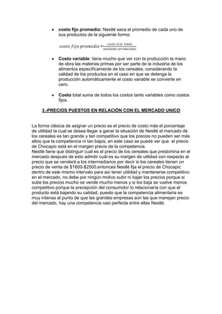 costo fijo promedio: Nestlé saca el promedio de cada uno de
sus productos de la siguiente forma:
=
Costo variable: tiene mucho que ver con la producción la mano
de obra las materias primas por ser parte de la industria de los
alimentos específicamente de los cereales, considerando la
calidad de los productos en el caso en que se detenga la
producción automáticamente el costo variable se convierte en
cero.
Costo total suma de todos los costos tanto variables como costos
fijos.
3.-PRECIOS PUESTOS EN RELACIÓN CON EL MERCADO UNICO

La forma clásica de asignar un precio es el precio de costo más el porcentaje
de utilidad la cual se desea llegar a ganar la situación de Nestlé el mercado de
los cereales es tan grande y tan competitivo que los precios no pueden ser más
altos que la competencia ni tan bajos, en este caso se puede ver que el precio
de Chocapic está en el margen precio de la competencia.
Nestlé tiene que distinguir cual es el precio de los cereales que predomina en el
mercado después de esto admitir cuál es su margen de utilidad con respecto al
precio que se venderá a los intermediarios por decir si los cereales tienen un
precio de venta de $1600-$2500,entonces Nestlé fija el precio de Chocapic
dentro de este mismo intervalo para así tener utilidad y mantenerse competitivo
en el mercado, no debe por ningún motivo subir ni bajar los precios porque si
sube los precios mucho se vende mucho menos y si los baja se vuelve menos
competitivo porque la precepción del consumidor lo relacionaría con que el
producto está bajando su calidad, puesto que la competencia alimentaria es
muy intensa al punto de que las grandes empresas son las que manejan precio
del mercado, hay una competencia casi perfecta entre ellas Nestlé.

 