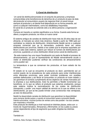2.-Canal de distribución
Un canal de distribuciónconsiste en el conjunto de personas y empresas
comprendidas enla transferencia de derechos de un producto al paso de éste
del productor al consumidoro usuario de negocios final; el canal incluye
siempre al productor y al cliente final delproducto en su forma presente, así
como a cualquier intermediario, como los detallistasy mayoristas.
El canal de un producto se extiende sólo a la última persona u organización
que lo
Compra sin hacerle un cambio significativo a su forma. Cuando esta forma se
altera y surgeotro producto, se inicia un nuevo canal
El sistema antiguo de canales de distribución hace más de 20 años dejo de ser
eficiente, el mercado se volvió más dinámico, Nestlé a partir de 1996 optó por
centralizar su sistema de distribución. Anteriormente Nestlé servía a cualquier
empresa comercial que se lo demandara, pudiendo tener así varios
distribuidores por provincia. Debido a los costes que la empresa soportaba por
llevar a cabo este sistema, optaron por reducir el número de distribuidores por
provincia, quedando un único distribuidor oficial (único canal de distribución).
De esta manera hay una mayor fiscalización por parte de Nestlé el proceso de
almacenamiento, ya que el representante de Nestlé semanalmente acude a
visitar al distribuidor pudiendo verificar las condiciones de almacenamiento
como pueden ser:
La temperatura a que se conservan los productos, el buen estado de los
mismos.
El estado en la cual se encuentra el producto es decir, permitiendo así un
control exacto de la procedencia de cada producto para evitar interferencias
entre diferentes provincias, para poder controlar problemas con posibles
partidas defectuosas y así llevar al consumidor un producto en buen estado y
así garantizar el correcto cumplimiento de los objetivos de ventas marcados por
la empresa a sus distribuidores. Esto ha permitido a Nestlé incrementar sus
beneficios, en lo que se refiere al producto que estamos analizando, porque
este sistema implica la racionalización de los costes de distribución
(transporte), y poder una mayor calidad de servicio en lo que se refiere a sus
distribuidores, ya que se les puede brindar unas condiciones más ventajosas,
ya sea vía descuentos.
Nestlé ha desarrollado canales de distribución que garanticen la disponibilidad
para comprar donde quiera y cuando el consumidor quiera comprarlo Nestlé
intenta suministrar, muchos puntos de ventas como sea posible - los dos canales
son mayorista y minorista.
Este producto de distribuye a nivel nacional en distintas plazas, estos son a
través de: Supermercados, Almacenes y Minimarket, en los cuales su precio
varían dependiendo al tipo de segmento que estén dirigidas las distintas
plazas.

También en:
América, Asia, Europa, Oceanía, África.

 