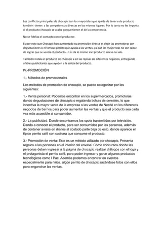 Los conflictos principales de chocapic son los mayoristas que aparte de tener este producto
también tienen a las competencias directas en los mismos lugares. Por lo tanto no les importa
si el producto chocapic se acaba porque tienen el de la competencia.
No se fideliza el contacto con el productor.
Es por esto que Chocapic han aumentado su promoción directa es decir las promotoras con
degustaciones o el famoso perrito que ayuda a las ventas, ya que los mayoristas no son capaz
de lograr que se venda el producto... Les da lo mismo si el producto sale o no sale.
También instala el producto de chocapic a en las repisas de diferentes negocios, entregando
afiches publicitarios que ayuden a la salida del producto.

IV.-PROMOCIÓN
1.- Métodos de promocionales
Los métodos de promoción de chocapic, se puede categorizar por los
siguientes:
1.- Venta personal: Podemos encontrar en los supermercados, promotoras
dando degustaciones de chocapic o regalando bolsas de cereales, lo que
incentiva la mayor venta de la empresa o las ventas de Nestlé en los diferentes
negocios de barrios para poder aumentar las ventas y que el producto sea cada
vez más accesible al consumidor.
2.- La publicidad: Donde encontramos los spots transmitidos por televisión.
Dando a conocer el producto, para ser consumidos por las personas, además
de contener avisos en diarios al costado parte baja de esto, donde aparece el
típico perrito café con cuchara que consume el producto.
3.- Promoción de venta: Este es un método utilizado por chocapic. Presenta
regalos a las personas en el interior del envase. Como concursos donde las
personas deben ingresar a la página de chocapic realizar diálogos con el logo y
el protagonista el perrito café, para poder ingresar y ganar algunos productos
tecnológicos como I Pac. Además podemos encontrar en eventos
especialmente para niños, algún perrito de chocapic sacándose fotos con ellos
para enganchar las ventas.

 