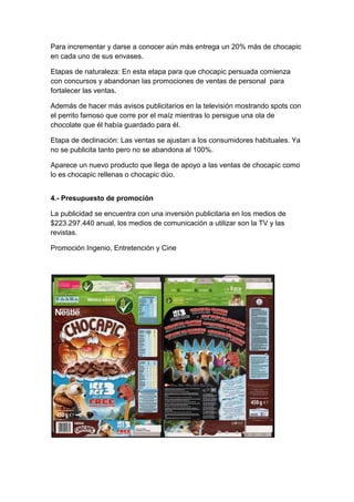 Para incrementar y darse a conocer aún más entrega un 20% más de chocapic
en cada uno de sus envases.
Etapas de naturaleza: En esta etapa para que chocapic persuada comienza
con concursos y abandonan las promociones de ventas de personal para
fortalecer las ventas.
Además de hacer más avisos publicitarios en la televisión mostrando spots con
el perrito famoso que corre por el maíz mientras lo persigue una ola de
chocolate que él había guardado para él.
Etapa de declinación: Las ventas se ajustan a los consumidores habituales. Ya
no se publicita tanto pero no se abandona al 100%.
Aparece un nuevo producto que llega de apoyo a las ventas de chocapic como
lo es chocapic rellenas o chocapic dúo.
4.- Presupuesto de promoción
La publicidad se encuentra con una inversión publicitaria en los medios de
$223.297.440 anual, los medios de comunicación a utilizar son la TV y las
revistas.
Promoción Ingenio, Entretención y Cine

 