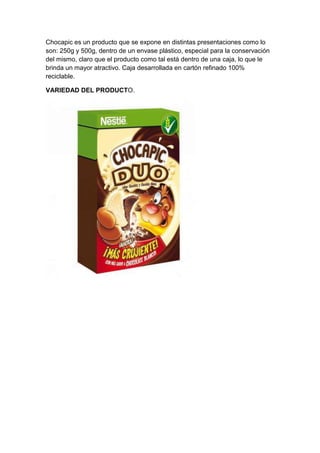 Chocapic es un producto que se expone en distintas presentaciones como lo
son: 250g y 500g, dentro de un envase plástico, especial para la conservación
del mismo, claro que el producto como tal está dentro de una caja, lo que le
brinda un mayor atractivo. Caja desarrollada en cartón refinado 100%
reciclable.
VARIEDAD DEL PRODUCTO.

 