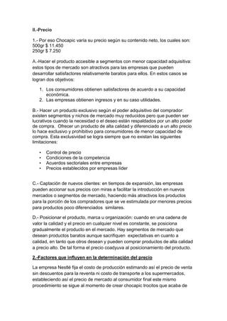 II.-Precio
1.- Por eso Chocapic varía su precio según su contenido neto, los cuales son:
500gr $ 11.450
250gr $ 7.250
A.-Hacer el producto accesible a segmentos con menor capacidad adquisitiva:
estos tipos de mercado son atractivos para las empresas que pueden
desarrollar satisfactores relativamente baratos para ellos. En estos casos se
logran dos objetivos:
1. Los consumidores obtienen satisfactores de acuerdo a su capacidad
económica.
2. Las empresas obtienen ingresos y en su caso utilidades.
B.- Hacer un producto exclusivo según el poder adquisitivo del comprador:
existen segmentos y nichos de mercado muy reducidos pero que pueden ser
lucrativos cuando la necesidad o el deseo están respaldados por un alto poder
de compra. Ofrecer un producto de alta calidad y diferenciado a un alto precio
lo hace exclusivo y prohibitivo para consumidores de menor capacidad de
compra. Esta exclusividad se logra siempre que no existan las siguientes
limitaciones:
•
•
•
•

Control de precio
Condiciones de la competencia
Acuerdos sectoriales entre empresas
Precios establecidos por empresas líder

C.- Captación de nuevos clientes: en tiempos de expansión, las empresas
pueden accionar sus precios con miras a facilitar la introducción en nuevos
mercados o segmentos de mercado, haciendo más atractivos los productos
para la porción de los compradores que se ve estimulada por menores precios
para productos poco diferenciados similares.
D.- Posicionar el producto, marca u organización: cuando en una cadena de
valor la calidad y el precio en cualquier nivel es constante, se posiciona
gradualmente el producto en el mercado. Hay segmentos de mercado que
desean productos baratos aunque sacrifiquen expectativas en cuanto a
calidad, en tanto que otros desean y pueden comprar productos de alta calidad
a precio alto. De tal forma el precio coadyuva al posicionamiento del producto.
2.-Factores que influyen en la determinación del precio
La empresa Nestlé fija el costo de producción estimando así el precio de venta
sin descuentos para la reventa ni costo de transporte a los supermercados,
estableciendo así el precio de mercado al consumidor final este mismo
procedimiento se sigue al momento de crear chocapic trocitos que acaba de

 