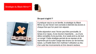 26
Stratégie du Black Mirror™
A pratiquer seul.e ou en famille, la stratégie du Black
Mirror (ou de l’écran noir) consiste à éteindre les écrans à
chaque fois que l’on peut s’en séparer.
Cette séparation avec l’écran peut être ponctuelle, le
temps d’un repas, d’une réunion importante,…ou d’une
détox complète d’une journée, d’un week-end ou de tout
un congé ! Cette stratégie permet de se reposer et de
reprendre par la suite l’usage des écrans sur de bonnes
bases. La finalité étant d’en maîtriser l’utilisation au lieu
d’en subir les inconvenients et d’en devenir esclave.
De quoi s’agit-il ?
 