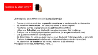 27
La stratégie du Black Mirror nécessite quelques prérequis :
• Comme pour toute addiction, en prendre conscience et se documenter sur la question
• Se libérer des notifications : les désactiver toutes et sans exception
• Planifier sa journée en programnant des activités Online/Offline
• Utiliser une ToDo List : une fois les tâches online terminées éteindre l’écran
• Pratiquer une activité physique/sportive quotidienne (et bouger entre les tâches)
• Lire quotidiennement sur support papier
• Se déconnecter 1h, voire quelques heures, avant de dormir (L’écran perturbe le sommeil)
• Pratiquer la déconnexion totale les soirs et Week-ends (au moins les dimanches)
• Ne pas hésiter à s’évader loin de son lieu de travail et de résidence
(Voyages déconnectés, randonnées, Treks,…)
Stratégie du Black Mirror™
 