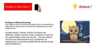 29
Pratiquer le Miracle Evening
Pour celles et ceux ne pouvant se réveiller très tôt, autrement dit les
Night Owls ou veilleurs de nuit, les bonnes habitudes peuvent être
testées le soir !
Se déconnecter, cuisiner, prendre une tisane non
cafféinée, méditer, prendre un bain, pratiquer le Yoga, lire
sur support papier, écrire son journal,… tous les moyens
sont bon pour déconnecter la nuit, se détendre, se
préparer pour un sommeil qualitatif afin de se lever du bon
pied le lendemain !
Astuce !
Stratégie du Black Mirror™
 