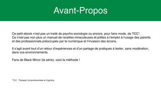 3
Avant-Propos
Ce petit ebook n’est pas un traité de psycho-sociologie ou encore, pour faire mode, de TCC*.
Ce n’est pas non plus un manuel de recettes miraculeuses et prêtes à l’emploi à l’usage des parents
et des professionnels préoccupés par le numérique et l’invasion des écrans.
Il s’agit avant tout d’un retour d’expériences et d’un partage de pratiques à tester, sans modération,
dans vos environnements.
Fans de Black Mirror (la série), voici la méthode !
*TCC : Thérapie Comportementale et Cognitive
 