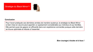 30
Pour l’avoir pratiquée ces dernières années de manière soutenue, la stratégie du Black Mirror
si bien mise en oeuvre peut apporter un apaisement considérable aux individus et aux familles.
Elle permet aussi de gagner en efficacité dans son expérience connectée puisque cette dernière
se trouve optimisée et réduite à l’essentiel.
Conclusion
Bon courage à toutes et à tous !
Stratégie du Black Mirror™
 