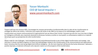 34
Toujours prêt pour de nouveaux défis, j'accompagne les marques personnelles et professionnelles dans le cadre de leur transformation et
stratégies de veille et de contenu. J'interviens aussi auprès des écoles et des ONG sur les enjeux et les méthodologies relatifs à cette
transformation aux niveaux communicationnel et organisationnel mais par dessus tout, humain. Conscient que plus loin nous irons dans le Digital
et l'intelligence artificielle, plus importante deviendra la dimension humaine, je prône un recul positif, un enthousiasme modéré et un réalisme
dynamique quant aux perspectives de cette transformation.
-----
Always ready for new challenges, I work alongside personal and professional brands as part of their digital transformation and strategy. I also
intervene in schools and NGOs programs on issues and methodologies related to this transformation at the communicational and organizational
levels. Conscious that the more we go Digital (and artificial intelligence - AI), the more important will become the human dimension, I advocate a
positive step back, a moderate enthusiasm and a dynamic realism as to the prospects of this transformation
Yasser Monkachi
CEO @ Social Impulse +
www.yassermonkachi.com
@yassermonkachi ym@socialimpulse.net
linkedin.com/in/yassermonkachi
 