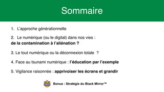 4
1. L’approche générationnelle
2. Le numérique (ou le digital) dans nos vies :
de la contamination à l’aliénation ?
3. Le tout numérique ou la déconnexion totale ?
4. Face au tsunami numérique : l’éducation par l’exemple
5. Vigilance raisonnée : apprivoiser les écrans et grandir
Sommaire
Bonus : Stratégie du Black Mirror™
 