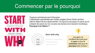 6
Commencer par le pourquoi
Toujours commencer par le Pourquoi.
L’expression popularisée par l’auteur anglais Simon Sinek est bien
utile en début de tout raisonnement. On peut la convoquer ici parce qu’on
a besoin de savoir où l’on va avec ces écrans et ce tsunami numérique.
Pourquoi s’en libérer ?
Les gens ne
s’enflamment pas pour
le quoi ni pour le
comment mais pour le
pourquoi des choses !
 