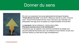 7
Donner du sens
En voici une expression tout aussi galvaudée de la langue française.
“Il faut donner du sens” nous dit-on. Mais pour donner du sens, il faut en
avoir*. Encore faut-il enterrer le bon vieux ”bon sens” pour épouser une
philosophie new age de la vie basée sur l’expérimentation et le fail fast.
Le pourquoi c’est la cohérence, c’est la raison d’être.
Pourquoi sommes-nous ici (et maintenant) ?
C’est parce que, je suppose, nous sommes conscients du danger que
peuvent présenter les écrans pour nos enfants et nous-mêmes, et que nous
sommes résolus à y faire face et agir immédiatement.
(*) http://bit.ly/3pGKcmd
 
