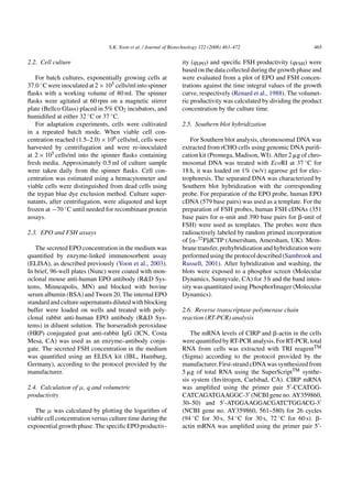 S.K. Yoon et al. / Journal of Biotechnology 122 (2006) 463–472                        465

2.2. Cell culture                                                  ity (qEPO ) and speciﬁc FSH productivity (qFSH ) were
                                                                   based on the data collected during the growth phase and
   For batch cultures, exponentially growing cells at              were evaluated from a plot of EPO and FSH concen-
37.0 ◦ C were inoculated at 2 × 105 cells/ml into spinner          trations against the time integral values of the growth
ﬂasks with a working volume of 80 ml. The spinner                  curve, respectively (Renard et al., 1988). The volumet-
ﬂasks were agitated at 60 rpm on a magnetic stirrer                ric productivity was calculated by dividing the product
plate (Bellco Glass) placed in 5% CO2 incubators, and              concentration by the culture time.
humidiﬁed at either 32 ◦ C or 37 ◦ C.
   For adaptation experiments, cells were cultivated               2.5. Southern blot hybridization
in a repeated batch mode. When viable cell con-
centration reached (1.5–2.0) × 106 cells/ml, cells were                For Southern blot analysis, chromosomal DNA was
harvested by centrifugation and were re-inoculated                 extracted from rCHO cells using genomic DNA puriﬁ-
at 2 × 105 cells/ml into the spinner ﬂasks containing              cation kit (Promega, Madison, WI). After 2 ␮g of chro-
fresh media. Approximately 0.5 ml of culture sample                mosomal DNA was treated with EcoRI at 37 ◦ C for
were taken daily from the spinner ﬂasks. Cell con-                 18 h, it was loaded on 1% (w/v) agarose gel for elec-
centration was estimated using a hemacytometer and                 trophoresis. The separated DNA was characterized by
viable cells were distinguished from dead cells using              Southern blot hybridization with the corresponding
the trypan blue dye exclusion method. Culture super-               probe. For preparation of the EPO probe, human EPO
natants, after centrifugation, were aliquoted and kept             cDNA (579 base pairs) was used as a template. For the
frozen at −70 ◦ C until needed for recombinant protein             preparation of FSH probes, human FSH cDNAs (351
assays.                                                            base pairs for ␣-unit and 390 base pairs for ␤-unit of
                                                                   FSH) were used as templates. The probes were then
2.3. EPO and FSH assays                                            radioactively labeled by random primed incorporation
                                                                   of [␣-32 P]dCTP (Amersham, Amersham, UK). Mem-
   The secreted EPO concentration in the medium was                brane transfer, prehybridization and hybridization were
quantiﬁed by enzyme-linked immunosorbent assay                     performed using the protocol described (Sambrook and
(ELISA), as described previously (Yoon et al., 2003).              Russell, 2001). After hybridization and washing, the
In brief, 96-well plates (Nunc) were coated with mon-              blots were exposed to a phosphor screen (Molecular
oclonal mouse anti-human EPO antibody (R&D Sys-                    Dynamics, Sunnyvale, CA) for 3 h and the band inten-
tems, Minneapolis, MN) and blocked with bovine                     sity was quantitated using PhosphorImager (Molecular
serum albumin (BSA) and Tween 20. The internal EPO                 Dynamics).
standard and culture supernatants diluted with blocking
buffer were loaded on wells and treated with poly-                 2.6. Reverse transcriptase-polymerase chain
clonal rabbit anti-human EPO antibody (R&D Sys-                    reaction (RT-PCR) analysis
tems) in diluent solution. The horseradish peroxidase
(HRP) conjugated goat anti-rabbit IgG (ICN, Costa                     The mRNA levels of CIRP and ␤-actin in the cells
Mesa, CA) was used as an enzyme–antibody conju-                    were quantiﬁed by RT-PCR analysis. For RT-PCR, total
gate. The secreted FSH concentration in the medium                 RNA from cells was extracted with TRI reagentTM
was quantiﬁed using an ELISA kit (IBL, Hamburg,                    (Sigma) according to the protocol provided by the
Germany), according to the protocol provided by the                manufacturer. First-strand cDNA was synthesized from
manufacturer.                                                      5 ␮g of total RNA using the SuperScriptTM synthe-
                                                                   sis system (Invitrogen, Carlsbad, CA). CIRP mRNA
2.4. Calculation of µ, q and volumetric                            was ampliﬁed using the primer pair 5 -CCATGG-
productivity                                                       CATCAGATGAAGGC-3 (NCBI gene no. AY359860,
                                                                   30–50) and 5 -ATGGAAGGACGATCTGGACG-3
   The µ was calculated by plotting the logarithm of               (NCBI gene no. AY359860, 561–580) for 26 cycles
viable cell concentration versus culture time during the           (94 ◦ C for 30 s, 54 ◦ C for 30 s, 72 ◦ C for 60 s). ␤-
exponential growth phase. The speciﬁc EPO productiv-               actin mRNA was ampliﬁed using the primer pair 5 -
 
