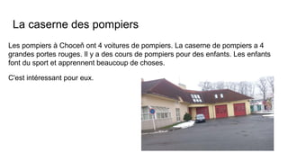 La caserne des pompiers
Les pompiers à Choceň ont 4 voitures de pompiers. La caserne de pompiers a 4
grandes portes rouges. Il y a des cours de pompiers pour des enfants. Les enfants
font du sport et apprennent beaucoup de choses.
C'est intéressant pour eux.
 