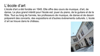 L’école d’art
L'école d'art a été fondée en 1945. Elle offre des cours de musique, d'art, de
danse. Le plus grand intérêt pour l'école est: jouer du piano, de la guitare et de la
flûte. Tout au long de l'année, les professeurs de musique, de danse et de dessin
préparent des concerts, des expositions et d'autres événements culturels. L´école
d´art se trouve dans le château.
 