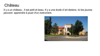 Château
Il y a un château , il est petit et beau. Il y a une école d´art dedans. Ici les jeunes
peuvent apprendre à jouer d'un instrument.
 