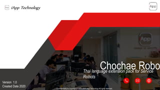 iApp Technology
สร้างสรรค์อนาคตด้วยปัญญาประดิษฐ์
Confidentiality & Copyright © 2013-2020 iApp Technology All rights reserved.
Chochae RoboThai language extension pack for Service
Robots
Version 1.0
Created Date 2020 1
 