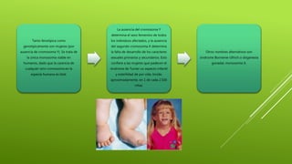 Tanto fenotípica como
genotípicamente son mujeres (por
ausencia de cromosoma Y). Se trata de
la única monosomía viable en
humanos, dado que la carencia de
cualquier otro cromosoma en la
especie humana es letal.
La ausencia del cromosoma Y
determina el sexo femenino de todos
los individuos afectados, y la ausencia
del segundo cromosoma X determina
la falta de desarrollo de los caracteres
sexuales primarios y secundarios. Esto
confiere a las mujeres que padecen el
síndrome de Turner un aspecto infantil
y esterilidad de por vida. Incide,
aproximadamente, en 1 de cada 2.500
niñas.
Otros nombres alternativos son
síndrome Bonnevie-Ullrich o disgenesia
gonadal, monosomia X.
 