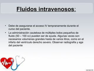 • Debe de asegurarse el acceso IV tempranamente durante el
curso del paciente.
• La administración cautelosa de múltiples bolos pequeños de
fluido (50 – 100 cc) pueden ser de ayuda. Algunas veces son
necesarios volumenes grandes hasta de varios litros, como en el
infarto del ventrículo derecho severo. Observar radiografia y aga
del paciente
Fluidos intravenosos:
 