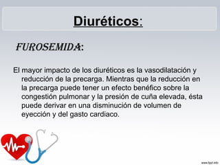 Diuréticos:
Furosemida:
El mayor impacto de los diuréticos es la vasodilatación y
reducción de la precarga. Mientras que la reducción en
la precarga puede tener un efecto benéfico sobre la
congestión pulmonar y la presión de cuña elevada, ésta
puede derivar en una disminución de volumen de
eyección y del gasto cardiaco.
 