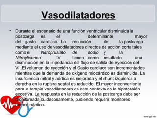 Vasodilatadores
• Durante el escenario de una función ventricular disminuida la
postcarga es el determinante mayor
del gasto cardiaco. La reducción de la postcarga
mediante el uso de vasodilatadores directos de acción corta tales
como el Nitroprusiato de sodio y la
Nitroglicerina IV tienen como resultado una
disminución en la impedancia del flujo de salida de eyección del
VI..El volumen de eyección y el Gasto cardiaco son incrementados
mientras que la demanda de oxígeno miocárdico es disminuida. La
insuficiencia mitral y aórtica es mejorada y el shunt izquierda a
derecha en la ruptura septal es reducido. El mayor inconveniente
para la terapia vasodilatadora en este contexto es la hipotensión
excesiva. La respuesta en la reducción de la postcarga debe ser
monitoreada cuidadosamente, pudiendo requerir monitoreo
hemodinámico.
 
