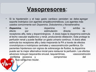 Vasopresores:
• Si la hipotensión y el bajo gasto cardiaco persisten se debe agregar
soporte inotrópico con agentes simpáticomiméticos. Los agentes más
usados comúnmente son Dopamina, Dobutamina y Noradrenalina.
• Dopamina. La dopamina IV exhibe su
efecto por estimulación directa de
receptores alfa, beta y dopaminérgicos. A dosis bajas la dopamina estimula
el lecho vascular esplácnico y renal, produciendo dilatación. Éste protege la
perfusión renal y puede facilitar un gasto urinario contínuo. A dosis altas
estimula los receptores alfa y beta mejorando la PA a través de efectos
cronotrópicos e inotrópicos centrales y vasoconstricción periférica. En
pacientes hipotensos con signos de sobrecarga de fluidos, la dopamina
puede ser la mejor alternativa inicial para restaurar la perfusión. Los efectos
adversos incluyen taquicardia sinusal, taquiarritmias, vasoconstricción
periférica excesiva y compromiso del
flujo sanguíneo tisular.
 