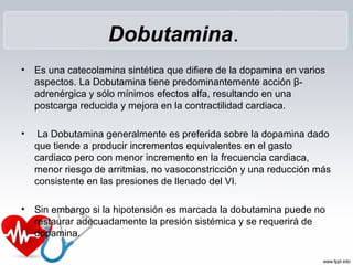 Dobutamina.
• Es una catecolamina sintética que difiere de la dopamina en varios
aspectos. La Dobutamina tiene predominantemente acción β-
adrenérgica y sólo mínimos efectos alfa, resultando en una
postcarga reducida y mejora en la contractilidad cardiaca.
• La Dobutamina generalmente es preferida sobre la dopamina dado
que tiende a producir incrementos equivalentes en el gasto
cardiaco pero con menor incremento en la frecuencia cardiaca,
menor riesgo de arritmias, no vasoconstricción y una reducción más
consistente en las presiones de llenado del VI.
• Sin embargo si la hipotensión es marcada la dobutamina puede no
restaurar adecuadamente la presión sistémica y se requerirá de
dopamina.
 