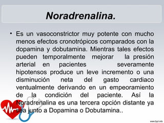 Noradrenalina.
• Es un vasoconstrictor muy potente con mucho
menos efectos cronotrópicos comparados con la
dopamina y dobutamina. Mientras tales efectos
pueden temporalmente mejorar la presión
arterial en pacientes severamente
hipotensos produce un leve incremento o una
disminución neta del gasto cardiaco
ventualmente derivando en un empeoramiento
de la condición del paciente. Así la
Noradrenalina es una tercera opción distante ya
sea junto a Dopamina o Dobutamina..
 