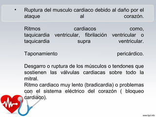 • Ruptura del musculo cardiaco debido al daño por el
ataque al corazón.
Ritmos cardiacos como,
taquicardia ventricular, fibrilación ventricular o
taquicardia supra ventricular.
Taponamiento pericárdico.
Desgarro o ruptura de los músculos o tendones que
sostienen las válvulas cardiacas sobre todo la
mitral.
Ritmo cardiaco muy lento (bradicardia) o problemas
con el sistema eléctrico del corazón ( bloqueo
cardiaco).
 