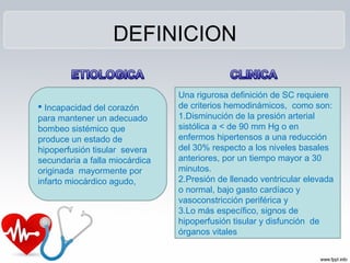 DEFINICION
 Incapacidad del corazón
para mantener un adecuado
bombeo sistémico que
produce un estado de
hipoperfusión tisular severa
secundaria a falla miocárdica
originada mayormente por
infarto miocárdico agudo,
Una rigurosa definición de SC requiere
de criterios hemodinámicos, como son:
1.Disminución de la presión arterial
sistólica a < de 90 mm Hg o en
enfermos hipertensos a una reducción
del 30% respecto a los niveles basales
anteriores, por un tiempo mayor a 30
minutos.
2.Presión de llenado ventricular elevada
o normal, bajo gasto cardíaco y
vasoconstricción periférica y
3.Lo más específico, signos de
hipoperfusión tisular y disfunción de
órganos vitales
 