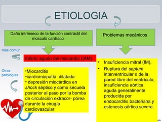 ETIOLOGIA
• Insuficiencia mitral (IM),
• Ruptura del septum
interventricular o de la
pared libre del ventrículo,
insuficiencia aórtica
aguda generalmente
producida por
endocarditis bacteriana y
estenosis aórtica severa.
Daño intrínseco de la función contráctil del
músculo cardíaco
más común
Infarto agudo del miocardio (IAM)
Otras
patologías
•Miocarditis
•cardiomiopatía dilatada
• depresión miocárdica en
shock séptico y como secuela
posterior al paso por la bomba
de circulación extracor- pórea
durante la cirugía
cardiovascular
Problemas mecánicos
 