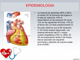 EPIDEMIOLOGIA
• La mayoría de pacientes (80% a 90%)
no tienen SC al momento del ingreso a
la sala de urgencias 44% lo
desarrollaron en las primeras 24 horas,
12% en las siguientes 48 horas, 10% en
el tercer día y el resto posteriormente 3).
• Se pudo observar que el SC temprano
(< 24 horas) estaba relacionado con
extensa elevación del ST y mayor
muerte hospitalaria (70% vs. 59%). El
SC de presentación tardía (>24 horas)
estuvo asociado con isquemia
recurrente y aparición de nuevas ondas
Q en el EKG .
 