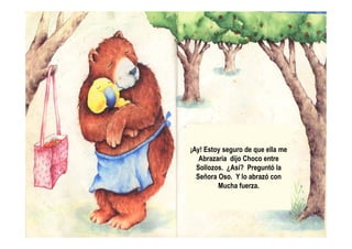 ¡Ay! Estoy seguro de que ella me
Abrazaría dijo Choco entre
Sollozos. ¿Así? Preguntó la
Señora Oso. Y lo abrazó con
Mucha fuerza.
 