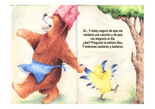 Sí... Y estoy seguro de que me
cantaría una canción y de que
me alegraría el día.
¿Así? Preguntó la señora Oso.
Y entonces cantaron y bailaron.
 