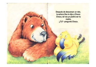 Después de descansar un rato,
la señora Oso le dijo a Choco:
Choco, tal vez yo podría ser tu
madre.
¿Tú? –preguntó Choco.
 