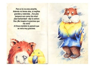 Pero si tú no eres amarilla.
Además no tienes alas, ni mejillas
grandes y redondas. ¡Tus pies
tampoco son como los míos!
¡Qué barbaridad! –dijo la señora
Oso ¡Me imagino lo graciosa que
me vería!
A Choco también le pareció que
se vería muy graciosa.
 