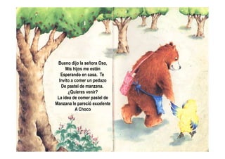 Bueno dijo la señora Oso,
Mis hijos me están
Esperando en casa. Te
Invito a comer un pedazoInvito a comer un pedazo
De pastel de manzana.
¿Quieres venir?
La idea de comer pastel de
Manzana le pareció excelente
A Choco
 