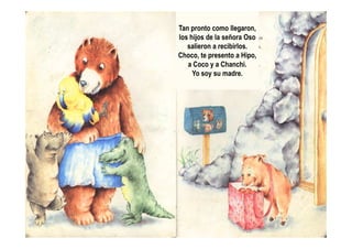 Tan pronto como llegaron,
los hijos de la señora Oso
salieron a recibirlos.
Choco, te presento a Hipo,
a Coco y a Chanchi.
Yo soy su madre.
 