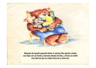 Después de aquella pequeña fiesta, la señora Oso abrazó a todos
sus hijos con un fuerte y caluroso abrazo de Oso, y Choco se sintió
muy feliz de que su madre fuera tal y como era.
 