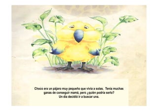 Choco era un pájaro muy pequeño que vivía a solas. Tenía muchas
ganas de conseguir mamá, pero ¿quién podría serlo?
Un día decidió ir a buscar una.
 