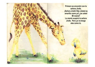 Primero se encontró con la
señora Jirafa.
¡Señora Jirafa! Dijo ¡Usted es
amarilla como yo! ¿es usted
Mi mamá?
Lo siento suspiró la señora
Jirafa. Pero yo no tengo
alas como tú.
 