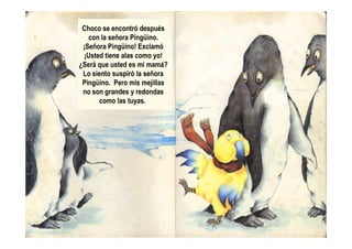 Choco se encontró después
con la señora Pingüino.
¡Señora Pingüino! Exclamó
¡Usted tiene alas como yo!
¿Será que usted es mi mamá?
Lo siento suspiró la señora
Pingüino. Pero mis mejillas
no son grandes y redondas
como las tuyas.
 