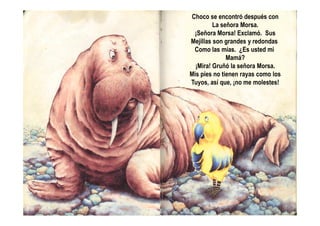 Choco se encontró después con
La señora Morsa.
¡Señora Morsa! Exclamó. Sus
Mejillas son grandes y redondas
Como las mías. ¿Es usted mi
Mamá?
¡Mira! Gruñó la señora Morsa.
Mis pies no tienen rayas como los
Tuyos, así que, ¡no me molestes!
 